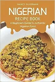 Nigerian Recipe Book: A Beginner’s Guide to Authentic Nigerian Food by Nancy Silverman